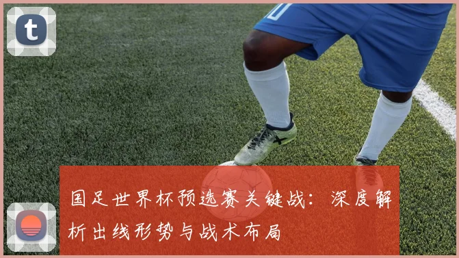 国足世界杯预选赛关键战:深度解析出线形势与战术布局