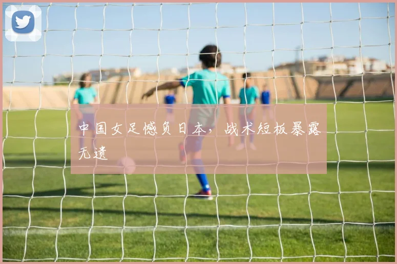 中国女足憾负日本,战术短板暴露无遗
