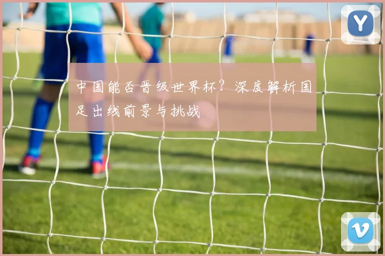 中国能否晋级世界杯？深度解析国足出线前景与挑战