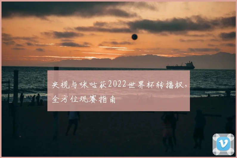 央视与咪咕获2022世界杯转播权，全方位观赛指南