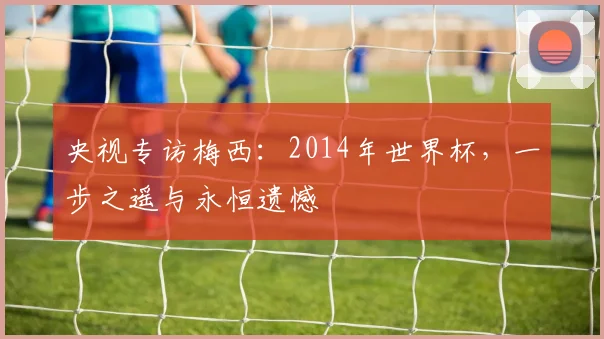 央视专访梅西：2014年世界杯，一步之遥与永恒遗憾