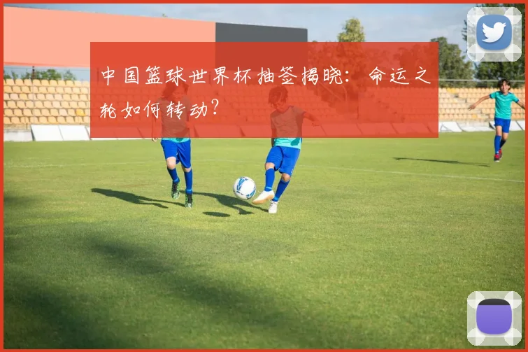 中国篮球世界杯抽签揭晓：命运之轮如何转动？