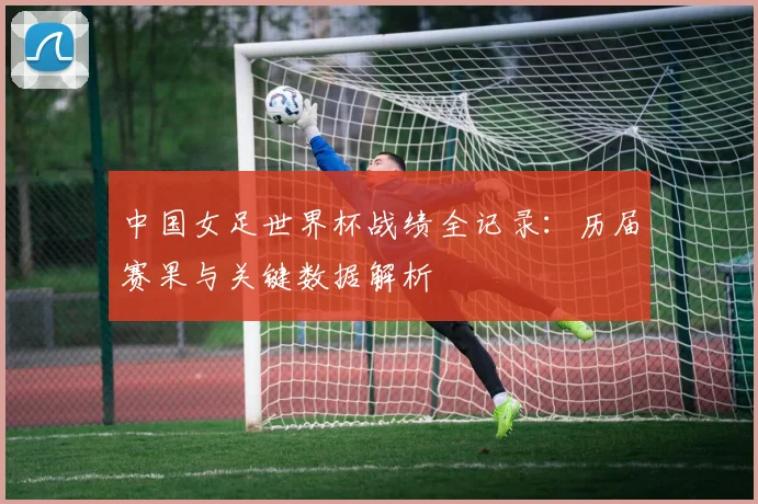 中国女足世界杯战绩全记录：历届赛果与关键数据解析