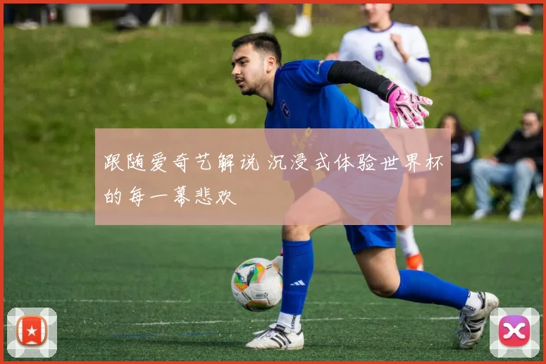 跟随爱奇艺解说 沉浸式体验世界杯的每一幕悲欢