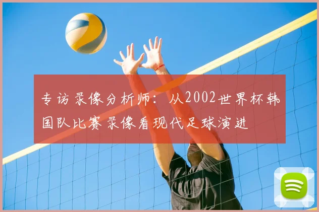 专访录像分析师:从2002世界杯韩国队比赛录像看现代足球演进