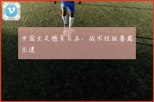 中国女足憾负日本，战术短板暴露无遗
