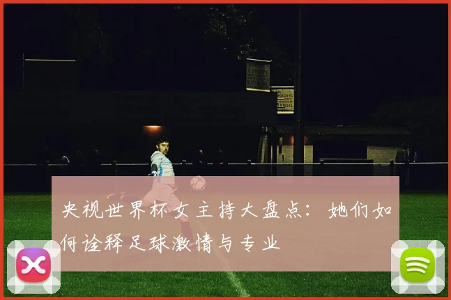 央视世界杯女主持大盘点：她们如何诠释足球激情与专业