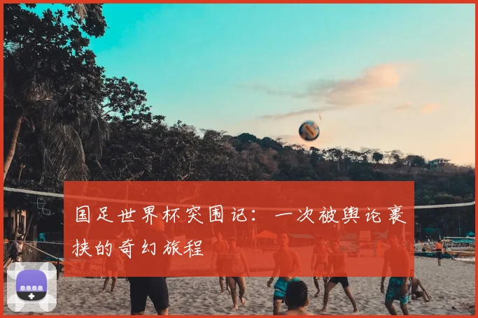 国足世界杯突围记:一次被舆论裹挟的奇幻旅程