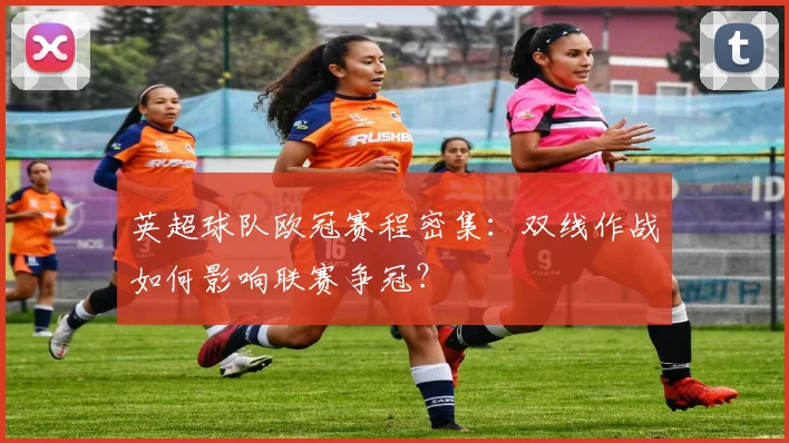 英超球队欧冠赛程密集：双线作战如何影响联赛争冠？