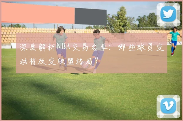 深度解析NBA交易名单：哪些球员变动将改变联盟格局？