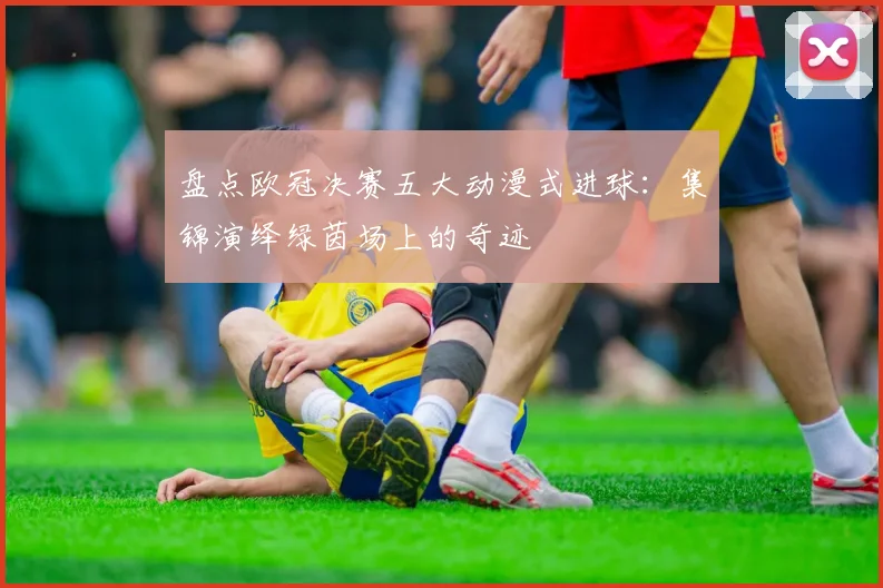 盘点欧冠决赛五大动漫式进球：集锦演绎绿茵场上的奇迹
