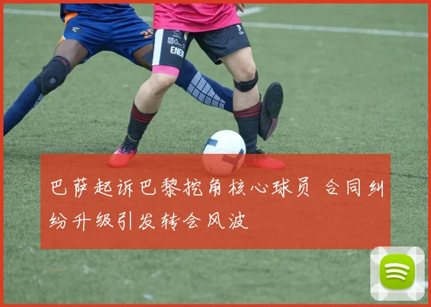 巴萨起诉巴黎挖角核心球员 合同纠纷升级引发转会风波