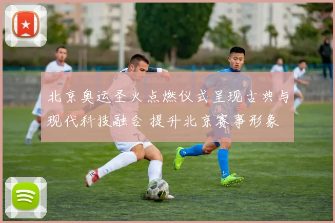 北京奥运圣火点燃仪式呈现古典与现代科技融合 提升北京赛事形象