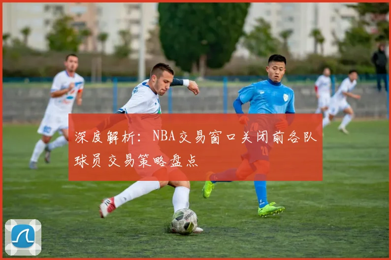 深度解析：NBA交易窗口关闭前各队球员交易策略盘点