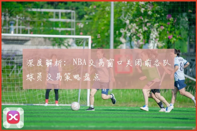 深度解析：NBA交易窗口关闭前各队球员交易策略盘点
