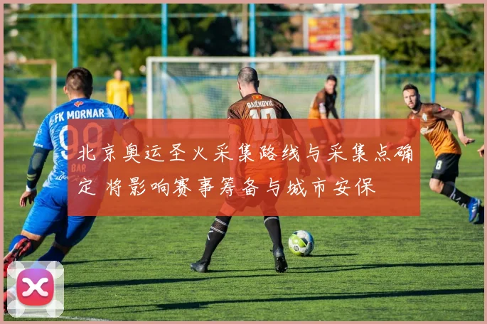 北京奥运圣火采集路线与采集点确定 将影响赛事筹备与城市安保