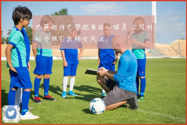 巴萨起诉巴黎挖角核心球员 合同纠纷升级引发转会风波