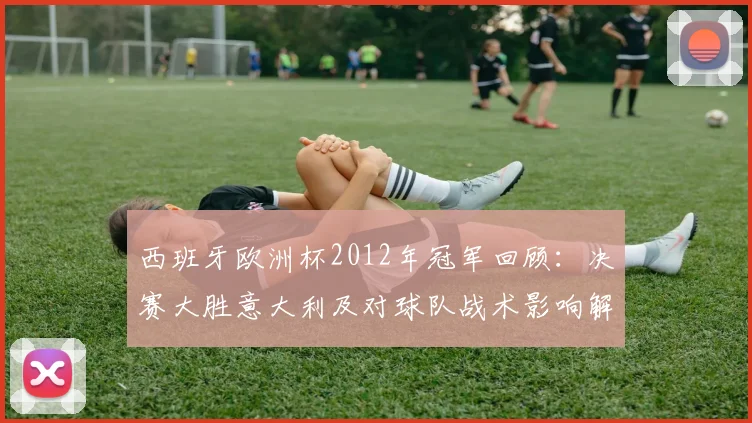 西班牙欧洲杯2012年冠军回顾：决赛大胜意大利及对球队战术影响解读