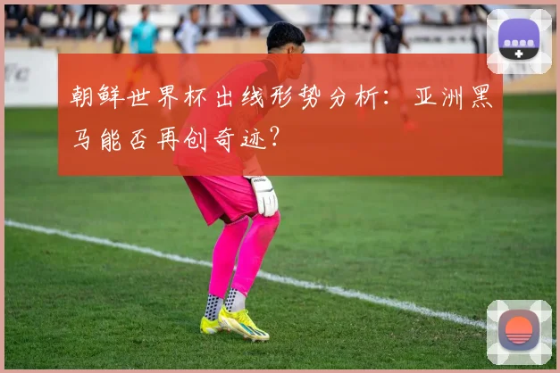朝鲜世界杯出线形势分析：亚洲黑马能否再创奇迹？